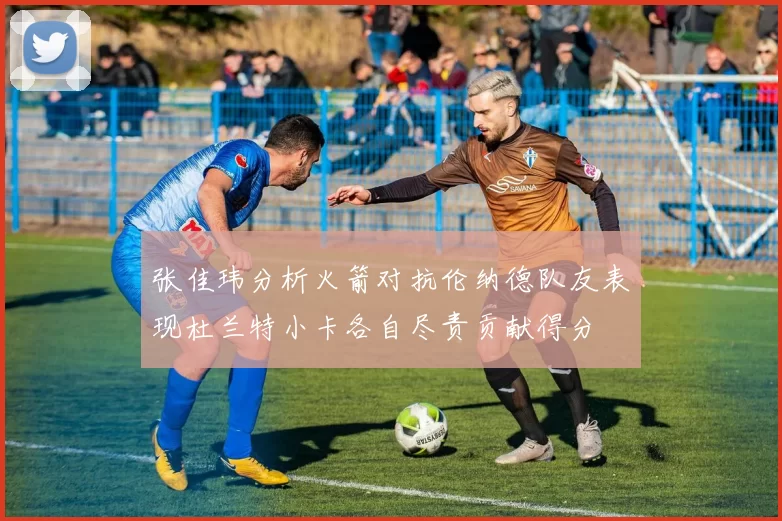张佳玮分析火箭对抗伦纳德队友表现杜兰特小卡各自尽责贡献得分