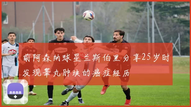 前阿森纳球星兰斯伯里分享25岁时发现睾丸肿块的癌症经历