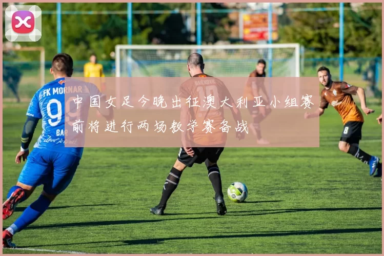 中国女足今晚出征澳大利亚小组赛前将进行两场教学赛备战