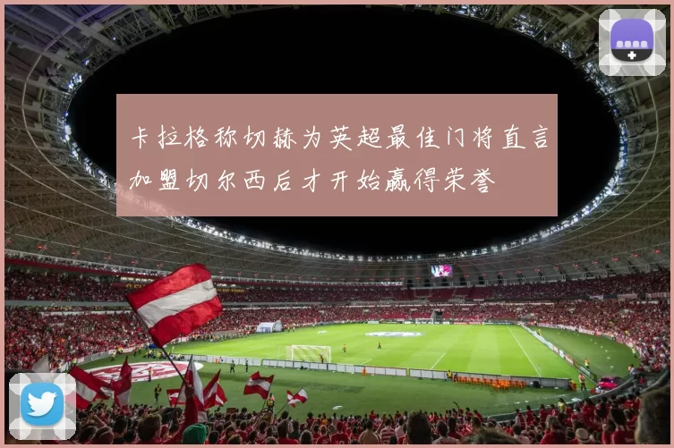 卡拉格称切赫为英超最佳门将直言加盟切尔西后才开始赢得荣誉