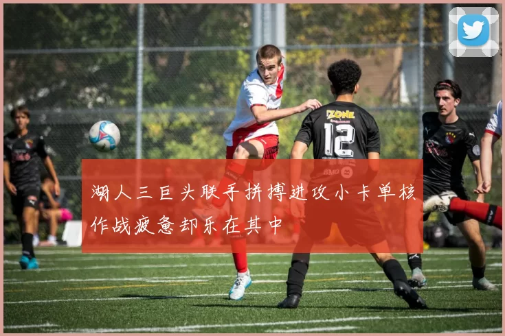 湖人三巨头联手拼搏进攻小卡单核作战疲惫却乐在其中
