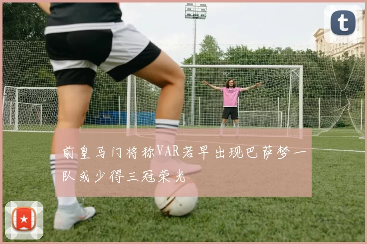 前皇马门将称VAR若早出现巴萨梦一队或少得三冠荣光