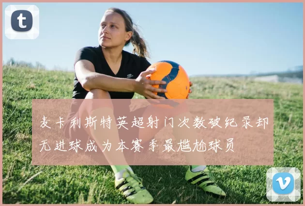 麦卡利斯特英超射门次数破纪录却无进球成为本赛季最尴尬球员