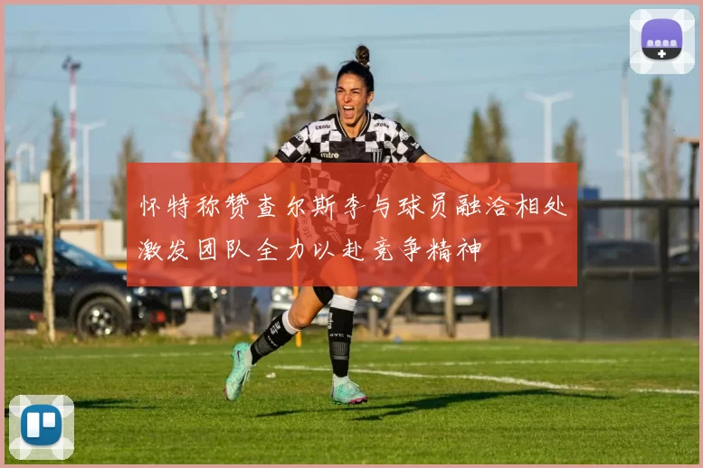 怀特称赞查尔斯李与球员融洽相处激发团队全力以赴竞争精神