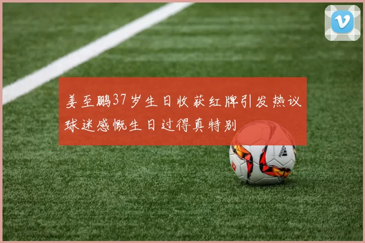 姜至鹏37岁生日收获红牌引发热议球迷感慨生日过得真特别