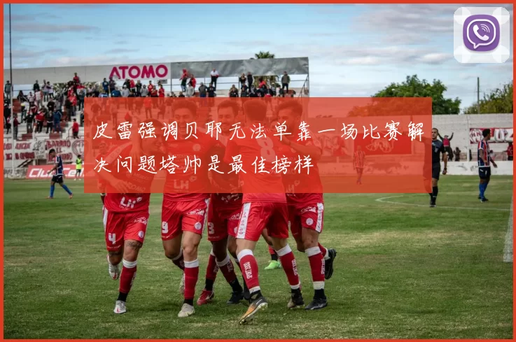 皮雷强调贝耶无法单靠一场比赛解决问题塔帅是最佳榜样