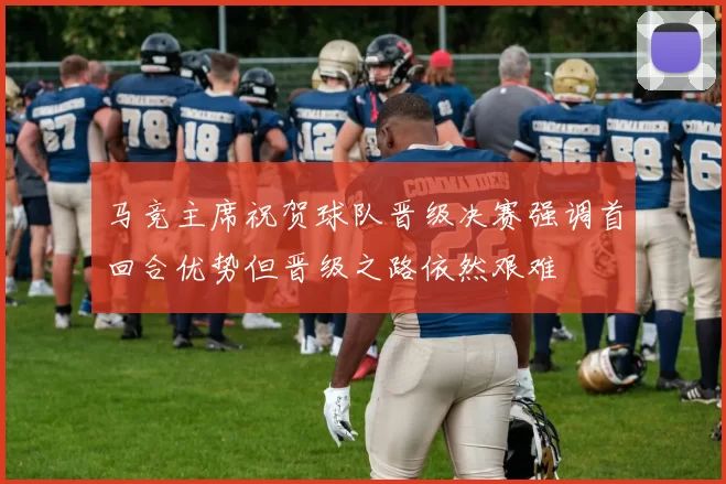 马竞主席祝贺球队晋级决赛强调首回合优势但晋级之路依然艰难