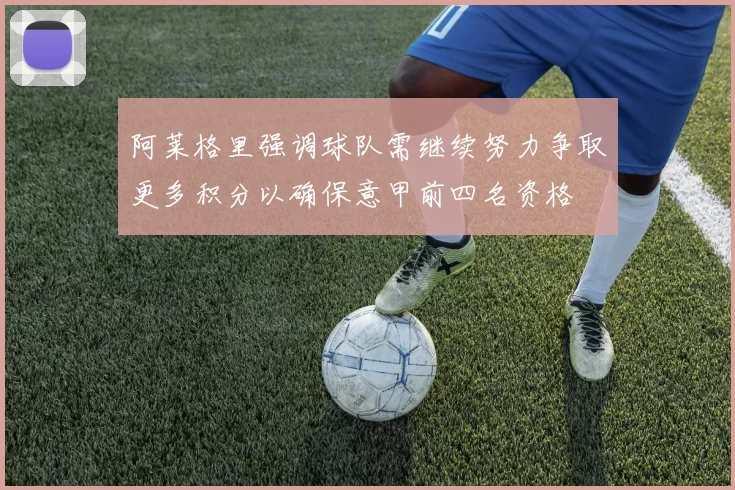阿莱格里强调球队需继续努力争取更多积分以确保意甲前四名资格