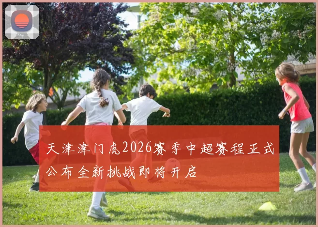 天津津门虎2026赛季中超赛程正式公布全新挑战即将开启