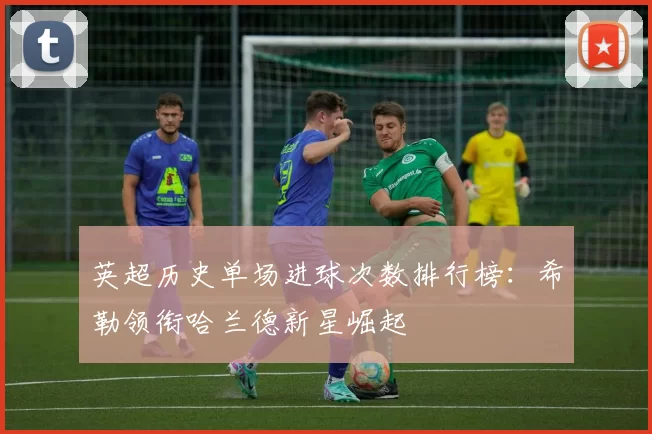 英超历史单场进球次数排行榜：希勒领衔哈兰德新星崛起