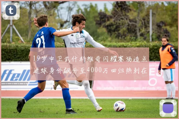 19岁中卫武什科维奇闪耀赛场造点进球身价飙升至4000万回归热刺在即