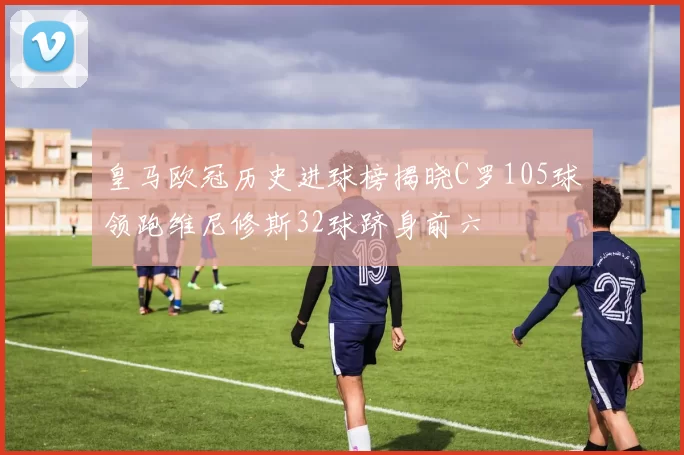 皇马欧冠历史进球榜揭晓C罗105球领跑维尼修斯32球跻身前六