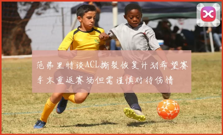 范弗里特谈ACL撕裂恢复计划希望赛季末重返赛场但需谨慎对待伤情