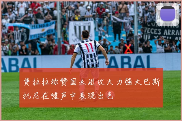 费拉拉称赞国米进攻火力强大巴斯托尼在嘘声中表现出色