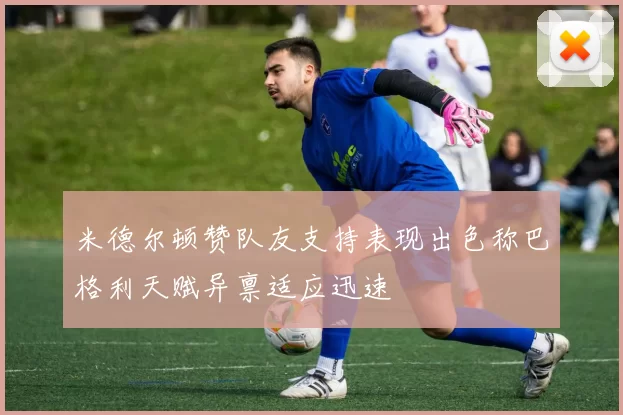 米德尔顿赞队友支持表现出色称巴格利天赋异禀适应迅速