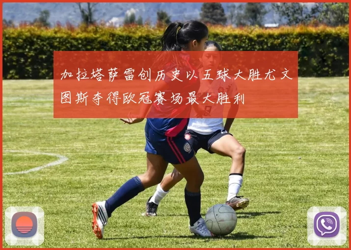 加拉塔萨雷创历史以五球大胜尤文图斯夺得欧冠赛场最大胜利