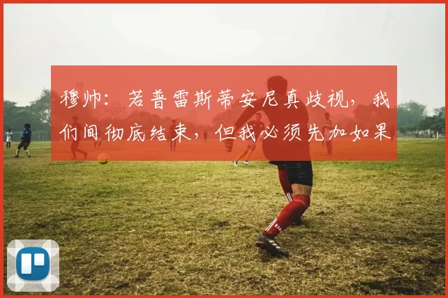穆帅:若普雷斯蒂安尼真歧视,我们间彻底结束,但我必须先加如果