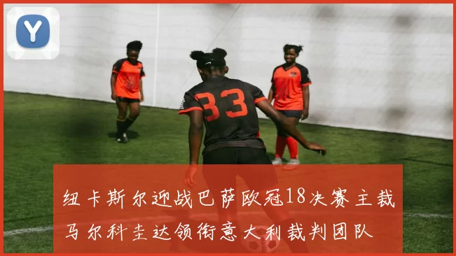 纽卡斯尔迎战巴萨欧冠18决赛主裁马尔科圭达领衔意大利裁判团队