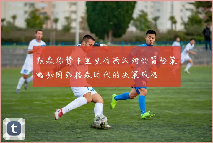 默森称赞卡里克对西汉姆的冒险策略如同弗格森时代的决策风格