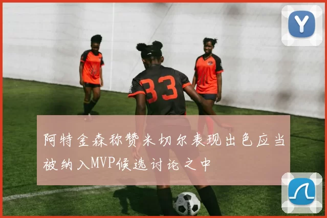 阿特金森称赞米切尔表现出色应当被纳入MVP候选讨论之中