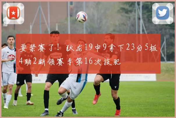 要禁赛了！狄龙19中9拿下23分5板4助2断领赛季第16次技犯