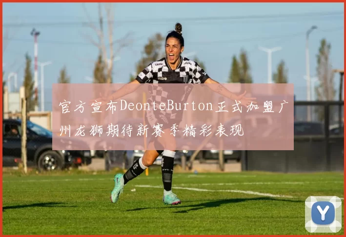 官方宣布DeonteBurton正式加盟广州龙狮期待新赛季精彩表现